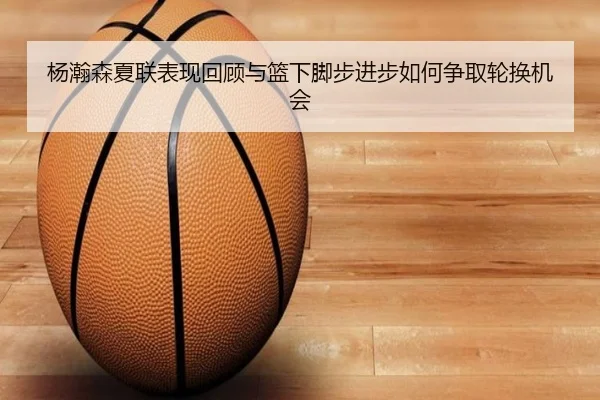 杨瀚森夏联表现回顾与篮下脚步进步如何争取轮换机会