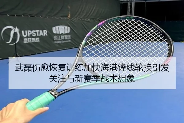 武磊伤愈恢复训练加快海港锋线轮换引发关注与新赛季战术想象